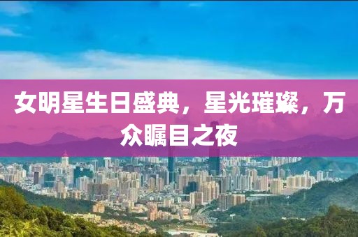 女明星生日盛典，星光璀璨，万众瞩目之夜