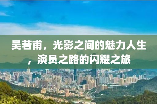 吴若甫，光影之间的魅力人生，演员之路的闪耀之旅