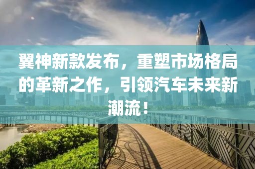 翼神新款发布，重塑市场格局的革新之作，引领汽车未来新潮流！