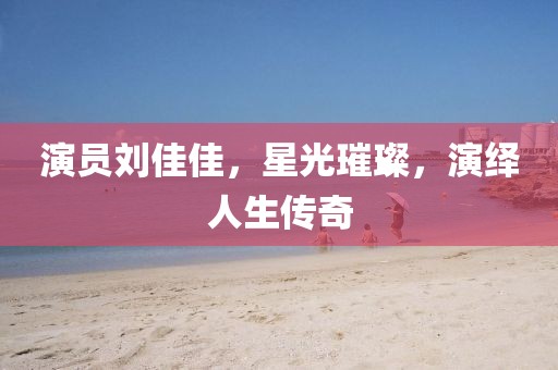 演员刘佳佳，星光璀璨，演绎人生传奇