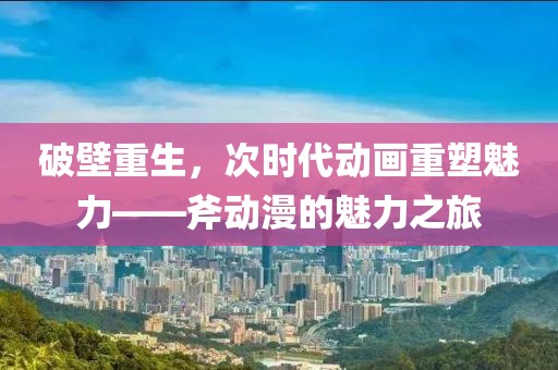 破壁重生，次时代动画重塑魅力——斧动漫的魅力之旅