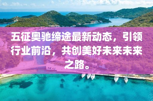 五征奥驰缔途最新动态，引领行业前沿，共创美好未来未来之路。