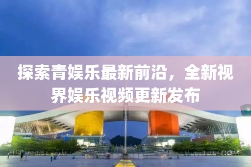 探索青娱乐最新前沿，全新视界娱乐视频更新发布