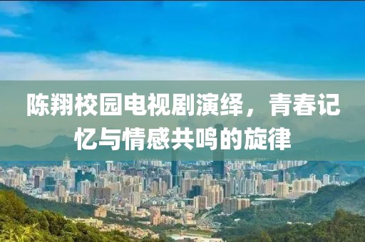 陈翔校园电视剧演绎，青春记忆与情感共鸣的旋律
