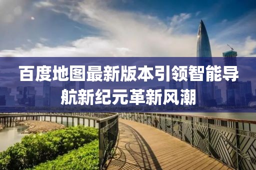 百度地图最新版本引领智能导航新纪元革新风潮