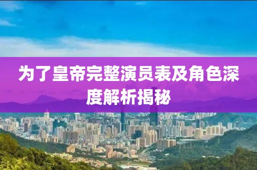 为了皇帝完整演员表及角色深度解析揭秘