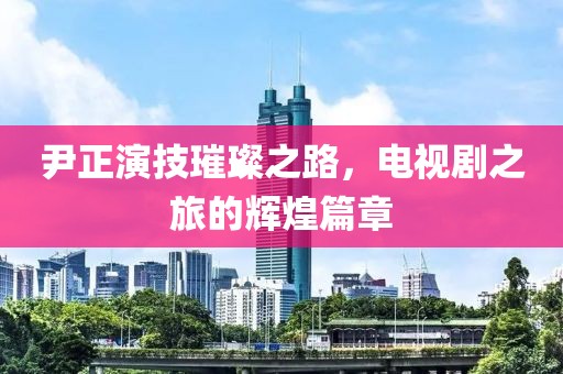尹正演技璀璨之路，电视剧之旅的辉煌篇章