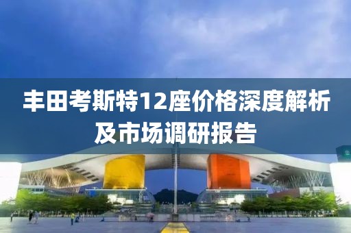 丰田考斯特12座价格深度解析及市场调研报告