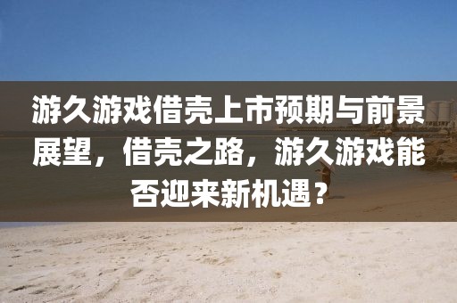 游久游戏借壳上市预期与前景展望，借壳之路，游久游戏能否迎来新机遇？