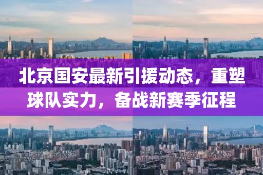 北京国安最新引援动态，重塑球队实力，备战新赛季征程