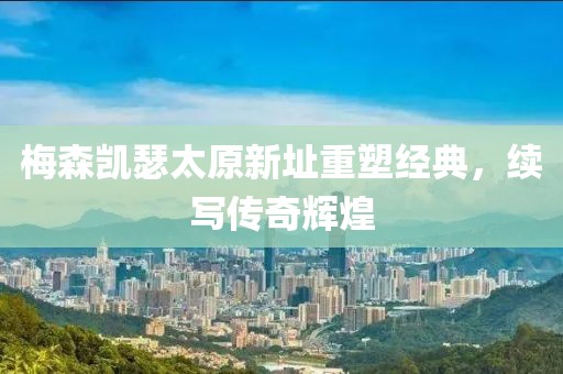 梅森凯瑟太原新址重塑经典，续写传奇辉煌