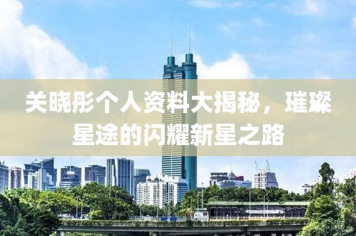 关晓彤个人资料大揭秘，璀璨星途的闪耀新星之路