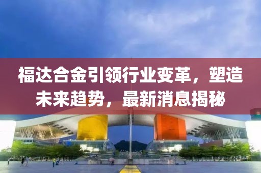 福达合金引领行业变革，塑造未来趋势，最新消息揭秘