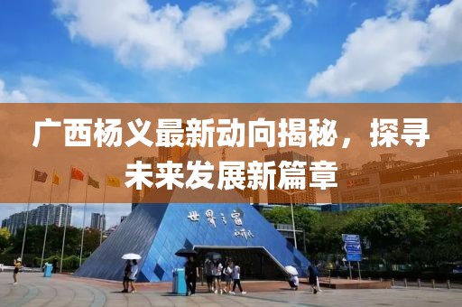 广西杨义最新动向揭秘，探寻未来发展新篇章