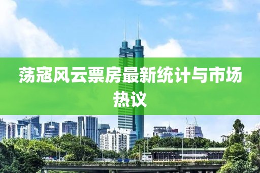荡寇风云票房最新统计与市场热议