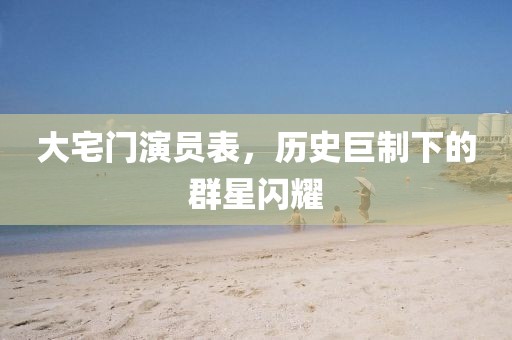 大宅门演员表，历史巨制下的群星闪耀
