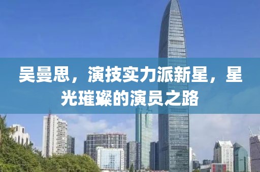 吴曼思，演技实力派新星，星光璀璨的演员之路