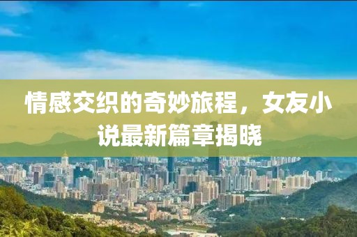 情感交织的奇妙旅程，女友小说最新篇章揭晓
