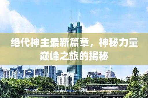 绝代神主最新篇章，神秘力量巅峰之旅的揭秘
