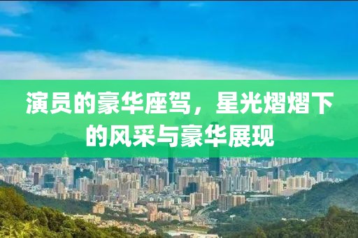 演员的豪华座驾，星光熠熠下的风采与豪华展现