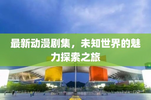 最新动漫剧集，未知世界的魅力探索之旅