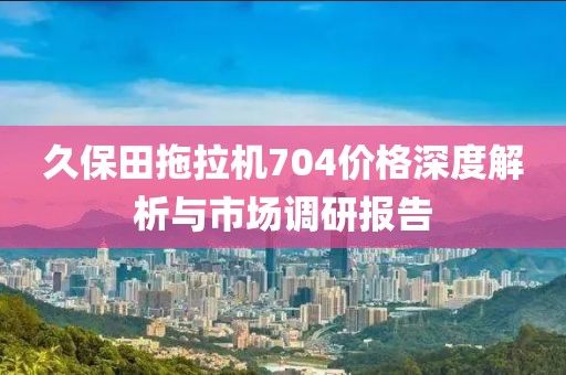 久保田拖拉机704价格深度解析与市场调研报告