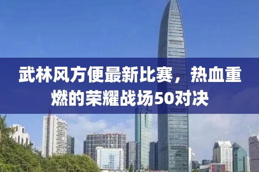 武林风方便最新比赛，热血重燃的荣耀战场50对决