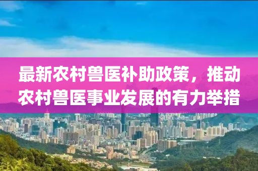 最新农村兽医补助政策，推动农村兽医事业发展的有力举措