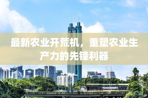 最新农业开荒机，重塑农业生产力的先锋利器