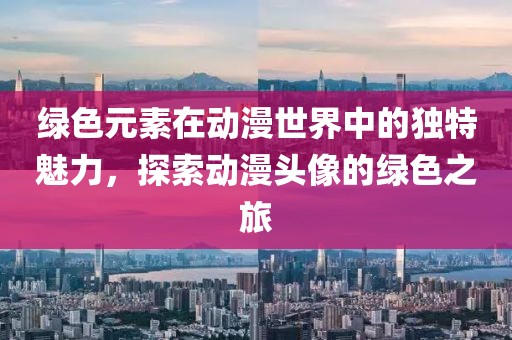 绿色元素在动漫世界中的独特魅力，探索动漫头像的绿色之旅