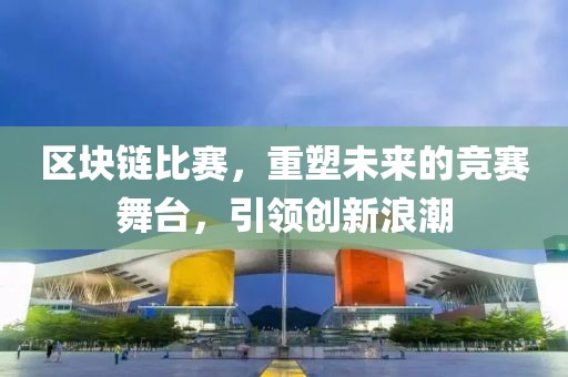 区块链比赛，重塑未来的竞赛舞台，引领创新浪潮