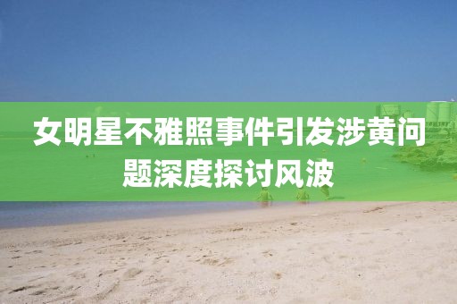女明星不雅照事件引发涉黄问题深度探讨风波