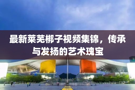 最新莱芜梆子视频集锦，传承与发扬的艺术瑰宝
