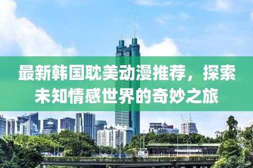 最新韩国耽美动漫推荐，探索未知情感世界的奇妙之旅