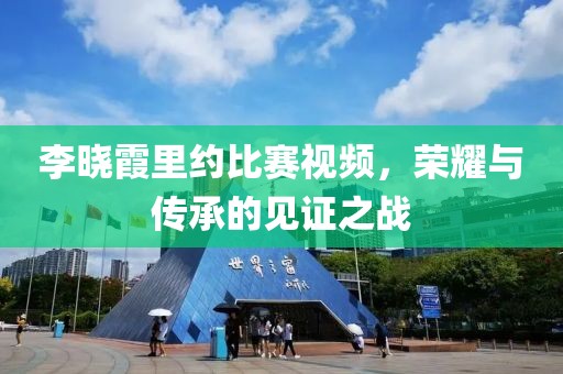 李晓霞里约比赛视频，荣耀与传承的见证之战