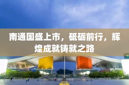 南通国盛上市，砥砺前行，辉煌成就铸就之路