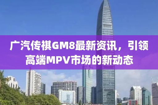 广汽传祺GM8最新资讯，引领高端MPV市场的新动态