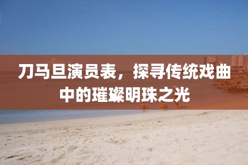 刀马旦演员表，探寻传统戏曲中的璀璨明珠之光