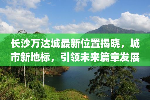 长沙万达城最新位置揭晓，城市新地标，引领未来篇章发展