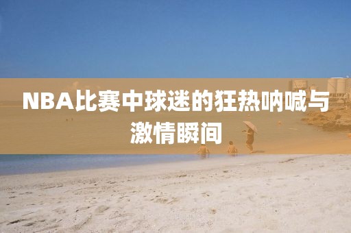NBA比赛中球迷的狂热呐喊与激情瞬间