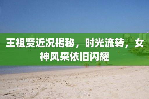 王祖贤近况揭秘，时光流转，女神风采依旧闪耀
