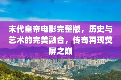 末代皇帝电影完整版，历史与艺术的完美融合，传奇再现荧屏之巅