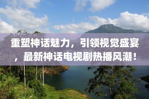 重塑神话魅力，引领视觉盛宴，最新神话电视剧热播风潮！