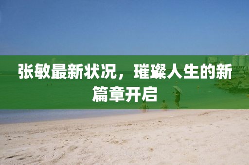 张敏最新状况，璀璨人生的新篇章开启