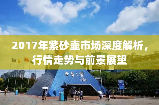 2017年紫砂壶市场深度解析，行情走势与前景展望