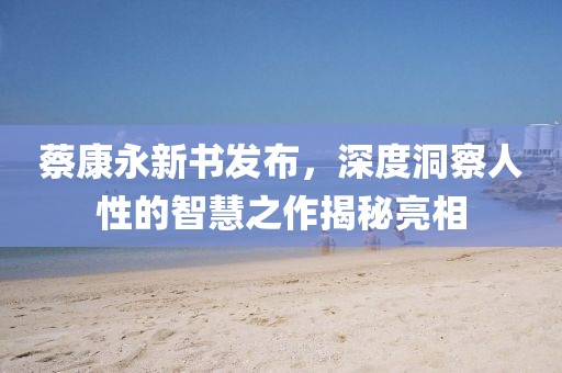 蔡康永新书发布，深度洞察人性的智慧之作揭秘亮相