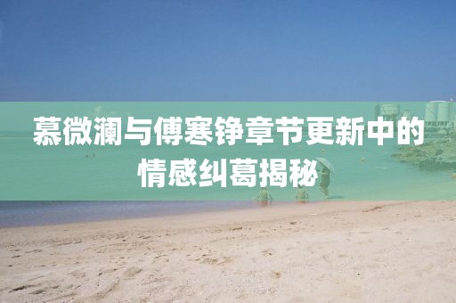 慕微澜与傅寒铮章节更新中的情感纠葛揭秘