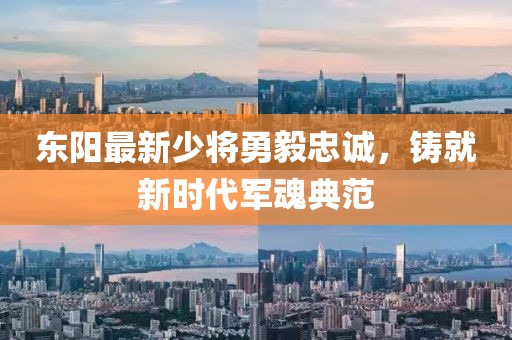东阳最新少将勇毅忠诚，铸就新时代军魂典范