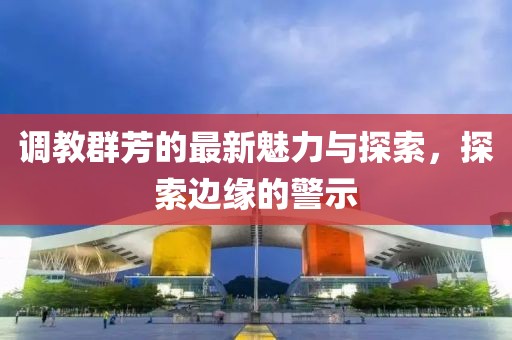 调教群芳的最新魅力与探索，探索边缘的警示