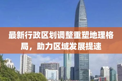 最新行政区划调整重塑地理格局，助力区域发展提速